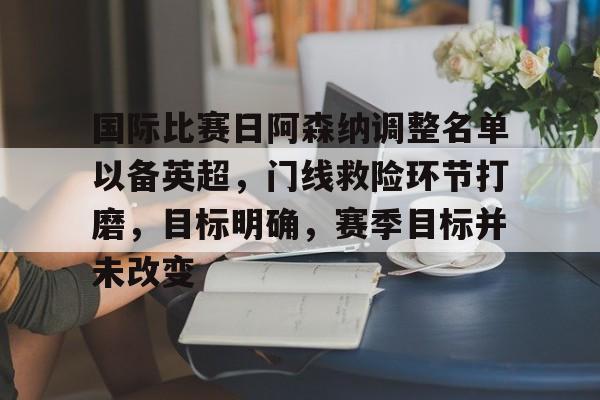 美高梅官网首页-国际比赛日阿森纳调整名单以备英超，门线救险环节打磨，目标明确，赛季目标并未改变